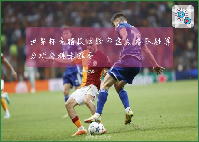 世界杯竞猜投注赔率盘点 各队胜算分析与趣味推荐