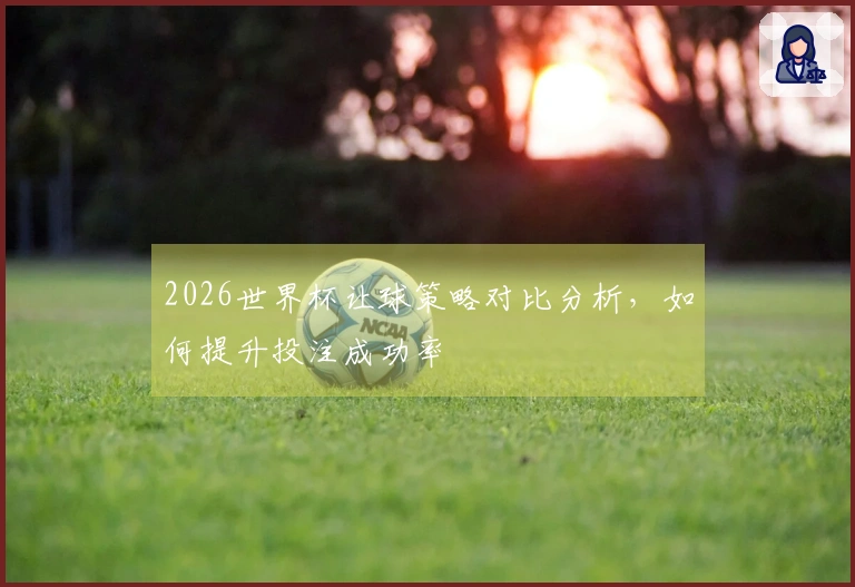 2026世界杯让球策略对比分析，如何提升投注成功率